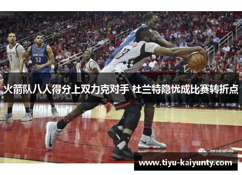 火箭队八人得分上双力克对手 杜兰特隐忧成比赛转折点 火箭队八人得分上双力克对手 杜兰特隐忧成比赛转折点
