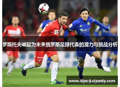 罗斯托夫崛起为未来俄罗斯足球代表的潜力与挑战分析 罗斯托夫崛起为未来俄罗斯足球代表的潜力与挑战分析