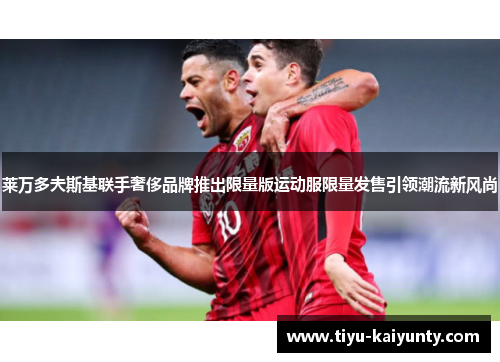 莱万多夫斯基联手奢侈品牌推出限量版运动服限量发售引领潮流新风尚