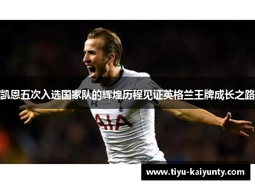 凯恩五次入选国家队的辉煌历程见证英格兰王牌成长之路
